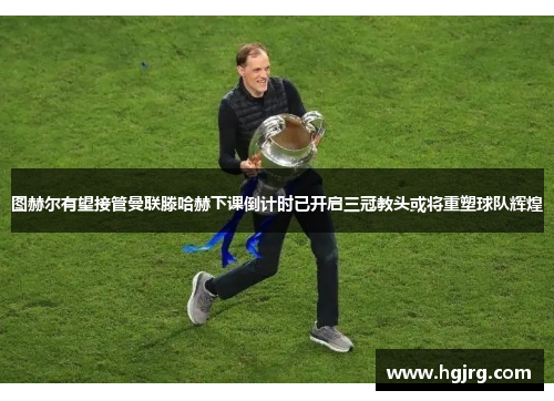 图赫尔有望接管曼联滕哈赫下课倒计时已开启三冠教头或将重塑球队辉煌
